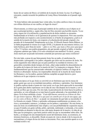 honor de ser santos de Dios) y al símbolo de la muerte de Jesús: la cruz. Es al llegar a
esta parte, cuando recuerdo las palabras de Lenny Bruce formuladas en el pasado siglo
XX:
“Si Jesús hubiera sido ejecutado hace veinte años, los niños católicos irían a la escuela
con sillitas eléctricas en sus cuellos, en lugar de cruces”.
Efectivamente, es irónico que el principal símbolo de los católicos sea el objeto en el
que su principal profeta y, según ellos, hijo de Dios encontró una horrible muerte. Ya no
estoy seguro de si la utilización y popularización de dicho símbolo se encuentra
fundamentada en la burla o en la ignorancia de quienes lo impusieron. Pero una cuestión
más profunda con respecto a este acontecimiento es el hecho de preguntarse ¿cuál es el
sentido de la muerte de Jesús, con respecto a la absolución del pecado original y los
pecados de la humanidad? Simplemente no lo hay. El filósofo francés Denis Diderot, ya
se había preguntado lo mismo en el siglo XVIII, y lo plasmó de una manera irónica y un
tanto burlesca, pero llena de razón: “¿Qué es ese Dios, que mata a Dios para apaciguar
a Dios? E incluso, uno podría preguntarse ¿de qué pecado original se habla, si muchas
religiones admiten que Adán y Eva solo constituyen una metáfora? Es decir, ¿acaso
Jesús murió por un pecado inexistente cometido por personas que nunca existieron?
Por otro lado, a pesar de que básicamente Jesús fue un judío, el catolicismo ha
despreciado y perseguido a los judíos; alegando que éstos son los asesinos de Jesús. No
existe argumento más ridículo que ese para justificar la crueldad al extremo y los
genocidios cometidos desde tiempos de Jesús. ¿Qué culpa tendrán los descendientes de
los judíos de la época de Jesús en la muerte de éste? La respuesta es ninguna. Pero el
fundamentalismo que ha caracterizado sobretodo a la Iglesia Católica a lo largo de la
historia es abrumador. Incluso, los responsables directos de la muerte de Jesús fueron
los Romanos y no los judíos, quienes habrían cumplido un papel decisivo, pero
indirecto en lo que respecta a su muerte.
Llegó una época en la que Jesús se convirtió en un fenómeno que movía masas de
gente; gente que casi en su totalidad eran pobres, enfermos y oprimidos. Este fenómeno
se podría explicar desde el punto de vista social, en el que Jesús aprovechó la necesidad
de la gente para darles esperanzas con la idea de una vida después de la muerte y con la
idea de un Dios que nos ama. Por otro lado, la parcialización de Jesús hacia los pobres y
oprimidos, se veía reflejada en su trato hacia la gente adinerada y las autoridades de la
época. En la frase atribuida a Jesús: “Cuán difícilmente entrarán en el Reino de Dios
los que tienen riquezas. Más fácil es que pase un camello por el ojo de una aguja, que
un rico entre al Reino de Dios”, se puede ver claramente de qué lado se encontraba él.
La fórmula era simple: Pobres y oprimidos sobrepasan notablemente en número a los
ricos y acomodados; entonces, ¡a trabajar con los pobres y oprimidos!. De esta forma, la
tarea de Jesús era notablemente más simple y con una probabilidad de expansión mayor,
ya que él trataba con gente sufrida, pobre, oprimida, maltratada y rechazada, a los cuales
reconfortaba en demasía la idea de una vida mejor después de la muerte y la idea de un
Dios que los protegiera y que haría justicia sobre los que se encontraban sobre ellos. De
hecho, y al margen de esta interpretación social del fenómeno Jesús, su existencia, en
términos históricos, es discutible. Desde mi punto de vista (y desde el de la mayoría de
racionalistas), el origen divino de Jesús es inexistente. Pero, una cuestión aparte es si en
realidad existió o no.

 