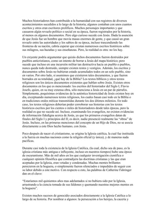 Muchos historiadores han contribuido a la humanidad con sus registros de diversos
acontecimientos sucedidos a lo largo de la historia; algunos contaban con unos cuantos
escritos y otros eran escritores prolíficos. Muchos personajes importantes y que
causaron algún revuelo político o social en su época, fueron registrados por la historia,
al menos en algunos documentos. Pero algo curioso sucede con Jesús. Dada la asunción
de que Jesús fue un hombre que movía masas enormes de gente, y que causó un gran
revuelo entre las autoridades y los sabios de su época, incluso trascendiendo las
fronteras de su nación, cabría esperar que existan numerosos escritos históricos sobre
sus milagros, sus hazañas y sus enseñanzas. Pero, la realidad es otra: no los hay.
Un creyente podría argumentar que quizás dichos documentos fueron destruidos por
pueblos anticristianos, como un intento de borrar a Jesús del mapa histórico; pero
sucede que incluso en una incursión militar tan destructiva hacia un pueblo o pueblos,
nunca queda todo destruido, siempre existen restos y vestigios. Además, los escritos y
documentos sobre Jesús no hubieran estado acumulados todos en un solo pueblo, sino
en varios. Por otro lado, si asumimos que existieron tales documentos, y que fueron
borrados en su totalidad, ¿qué hay de la Biblia? Los textos bíblicos y otros textos
religiosos son los únicos documentos existentes que hablan sobre Jesús. Existen otros
documentos en los que es mencionado: los escritos del historiador del Siglo I, Flavio
Josefo, quien, en su muy extensa obra, sólo menciona a Jesús en un par de párrafos.
Simplemente, poquísimas evidencias de la auténtica historicidad de Jesús existen hoy en
día, exceptuando numerosos textos religiosos, los cuales basan casi todo en la Biblia o
en tradiciones orales míticas transmitidas durante los dos últimos milenios. En todo
caso, los textos religiosos deberían poder corroborar sus historias con los textos
históricos escritos por los cientos o miles de historiadores desde tales épocas, pero la
realidad es que no sucede así. Incluso, examinando los evangelios, no existen evidencias
de información fidedigna acerca de Jesús, ya que los primeros evangelios datan de
finales del Siglo I y principios del II; es decir, nadie presenció realmente las “obras” de
Jesús. Incluso, en las primeras menciones del concepto de un Hijo de Dios, no se asocia
directamente a este Dios hecho humano, con Jesús.
Poco después de nacer el cristianismo, se origina la Iglesia católica, la cual fue instituida
a la fuerza en muchas naciones como la religión oficial (y única), y de maneras nada
pacíficas.
Durante casi toda la existencia de la Iglesia Católica, (la cual, dicho sea de paso, es la
iglesia cristiana más antigua e influyente, incluso en nuestros tiempos) hubo una época
de oscurantismo. Más de mil años en los que cualquier investigación científica o
cualquier opinión filosófica que contradijera las doctrinas cristianas y las que eran
aceptadas por la Iglesia, eran vetadas y condenadas. Muchas mentes brillantes
perecieron en la hoguera, o simplemente fueron silenciados e impedidos de seguir con
su labor debido a este motivo. Con respecto a esto, las palabras de Catherine Fahringer
dan en el clavo:
“Estaríamos mil quinientos años mas adelantados si no hubiera sido por la Iglesia,
arrastrando a la ciencia tomada de sus faldones y quemando nuestras mejores mentes en
la hoguera”.
Existen muchos sucesos de genocidio asociados directamente a la Iglesia Católica a lo
largo de su historia. Por nombrar a algunos: la persecución a los herejes, la cacería y

 