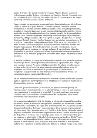 quema de brujas, y las guerras “santas” o Cruzadas. Algunos de estos sucesos se
realizaban por mandato divino y en nombre de las Escrituras (herejía, Cruzadas), otros
por cuestiones de poder político y diferencias religiosas (Cruzadas) y otras por simple
capricho y sinsentido (cacería y quema de brujas).
Es preciso decir que en cuanto a la quema de brujas, la cuestión iba más allá de lo que
conoce el común de la gente. Existían “cazadores de brujas” los cuales recibían
recompensas de acuerdo al número de brujas cazadas. Estos, en su afán por el dinero,
acusaban en ocasiones a personas al azar, simplemente porque se les ocurría, o porque
alguien las acusaba sin evidencia alguna. Por supuesto que ello fue degenerando hasta
alcanzar cifras altísimas de personas torturadas y asesinadas bajo el cargo de brujería.
Por ejemplo, el Papa Inocencio VIII en el siglo XV, asignó a dos personas, los monjes
dominicos Heinrich Kramer y Jacobus Sprenger para que diseñen un estudio acerca de
la brujería. Los convirtió en inquisidores de brujas. Ellos, en su obra ya completa de
1486, Malleus Maleficarum (Martillo de Brujas) detallaban numerosos métodos para
detectar brujas, además de métodos de tortura, los cuales servirían como medio
indispensable para la confesión por parte de las brujas de sus blasfemias y herejías.
Según ellos, la quema de brujas era un método de purificación de las almas mediante la
eliminación de los demonios que poseían los cuerpos de las brujas. Realmente un atroz
escenario.
A partir de este hecho, la corrupción y la ambición económica hizo que se incrementen
estos salvajes hechos. Más inquisidores eran nombrados, y por lo tanto, más “brujas”
eran cazadas y muertas. No había piedad para con ellas. Su palabra no valía nada: si
negaban su herejía, se le atribuía a que los demonios eran obstinados y tercos; si
aceptaban, era evidencia contundente de que eran brujas. Por supuesto que si
“aceptaban” su culpabilidad, era para tratar de aliviar su sufrimiento debido a las
torturas (cosa que no lograban de todos modos).
En fin, esta es solo una muestra de la crueldad basada en sistemas inamovibles y sujetos
a graves y profundas malinterpretaciones (o interpretaciones literales en muchos casos)
de sus doctrinas y escritos sagrados.
Cabe decir que estas cuestiones (la inquisición, las persecuciones religiosas y las
“guerras santas”) fueron realizadas por la Iglesia Católica, la cual es la secta cristiana
más importante de la historia y de la actualidad. Pero, ¿qué sucede con otras sectas
cristianas como el mormonismo, o los adventistas? En las siguientes líneas trataré
brevemente acerca de cada una de ellas.
En la segunda mitad del siglo XIX, fue fundada la Iglesia Adventista del Séptimo Día
por Ellen G. White3. Considerada como profetisa y emblema del adventismo, Ellen G.
White escribió varios libros, que según ella, fueron inspirados por Dios (como todos los
llamados profetas). Las doctrinas y bases principales del adventismo se encuentran en
sus libros, entre ellos: Seguridad y Paz en el Conflicto de los Siglos, y Consejos sobre el
Régimen Alimenticio, ambos elaborados por la misma White. En ellos, se enseña que el
día de guardar es el Sábado y no el Domingo, como hacen los católicos (cuestión que
me parece de lo más trivial). El Sábado Adventista empieza al atardecer del día Viernes
y termina al atardecer del día Sábado; en él no se debe realizar ninguna actividad: ni
trabajar, ni hacer esfuerzo físico, ni estudiar. Ese día en particular se debe dedicar a
alabar a Dios y estar con la familia. Claro, uno dirá que es un buen consejo y una buena

 