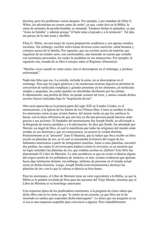 doctrina, pero los problemas vienen después. Por ejemplo, y por mandato de Ellen G.
White, los adventistas no comen carne de cerdo4, ya que, como dice en la Biblia, la
carne de animales de pezuña hendida, es inmunda. Tampoco bailan ni aplauden, ya que
“Jesús no bailaba” y además porque “el baile atrae al pecado y a la tentación”. Tal idea
me parece de lo más tonta y abolible.
Ellen G. White, era una mujer de escasa preparación académica y con apenas estudios
escolares. Sin embargo, escribió sobre temas diversos como nutrición, salud humana y
consejos acerca de la familia. Por supuesto, que sus escritos acerca de materias que
requieren de un estudio serio, son cuestionables, aún teniendo en cuenta que contaba
con secretarias personales, las cuales la ayudaban en sus manuscritos. Por ejemplo, la
siguiente cita, tomada de su libro Consejos sobre el Régimen Alimenticio:
“Muchas veces cuando se come carne, ésta se descompone en el estómago, y produce
enfermedad.”
Nada más falso que eso. La comida, incluida la carne, no se descompone en el
estómago. Sino que los jugos gástricos y las numerosas enzimas digestivas permiten la
conversión de moléculas complejas y grandes presentes en los alimentos, en moléculas
simples y pequeñas, las cuales pueden ser absorbidas fácilmente por las células.
Evidentemente, una profeta de Dios, no puede cometer tal error, y menos cuando dichos
escritos fueron realizados bajo la “inspiración divina”.
Otra secta aparecida en la primera parte del siglo XIX en Estados Unidos, es el
mormonismo, o la Iglesia de los Santos de los Últimos Días. Como su nombre lo dice,
los mormones creen en que existen Santos, del mismo modo en que los católicos lo
hacen, con la única diferencia de que aún hoy en día una persona puede hacerse santo
gracias a sus acciones. El fundador del mormonismo fue Joseph Smith, un aficionado a
la búsqueda de tesoros perdidos y a la adivinación. Se dice que Smith, fue abordado por
Moroni, un ángel de Dios, el cual le manifiesta que todas las religiones del mundo están
erradas en sus doctrinas y que en consecuencia, no poseen la verdad absoluta.
Posteriormente se le “presentó” Juan El Bautista, que le indicó que iba a recibir un libro
escrito en planchas de oro, en el cual se encontraba la historia del origen de los
habitantes americanos a partir de inmigrantes israelitas. Junto a estas planchas, encontró
dos piedras, las cuales le sirvieron para traducir (cómo le sirvieron, es un misterio que
no logro entender) las planchas de oro, que estaban escritas en ¡Hebreo! Este libro fue
denominado El Libro de Mormón. Lo más asombroso es que no existe evidencia alguna
del origen semita de los pobladores de América; es más, existen evidencias que apuntan
hacia algo totalmente distinto, sin embargo, millones de personas en el mundo actual
creen en dichas historias. Luego, Joseph Smith (convenientemente) destruyó las
planchas de oro, con lo que la valiosa evidencia se hizo humo.
Para los mormones, el Libro de Mormón tiene un valor equivalente a la Biblia, ya que la
Biblia es la palabra revelada de Dios para las naciones del Viejo Mundo, mientras que el
Libro de Mormón es su homólogo americano.
Una respuesta típica de los predicadores mormones, a la pregunta de cómo saben que
dicho libro está en lo cierto es que “lo siento en mi corazón, ya que Dios me lo ha
mostrado en sueños que responden dicha interrogante”. Lo único que me pregunto yo es
si esa es una respuesta aceptable para convencer a alguien. Pero indudablemente

 