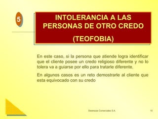 INTOLERANCIA A LAS PERSONAS DE OTRO CREDO (TEOFOBIA) En este caso, si la persona que atiende logra identificar que el cliente posee un credo religioso diferente y no lo tolera va a guiarse por ello para tratarle diferente. En algunos casos es un reto demostrarle al cliente que esta equivocado con su credo  5 