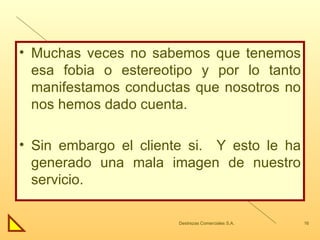 Muchas veces no sabemos que tenemos esa fobia o estereotipo y por lo tanto manifestamos conductas que nosotros no nos hemos dado cuenta. Sin embargo el cliente si.  Y esto le ha generado una mala imagen de nuestro servicio. 