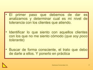 El primer paso que debemos de dar es analizarnos y determinar cual es mi nivel de tolerancia con los clientes que atiendo. Identificar lo que siento con aquellos clientes con los que no me siento cómodo ( que soy poco tolerante ) Buscar de forma consciente, el trato que debo de darle a ellos. Y ponerlo en práctica 