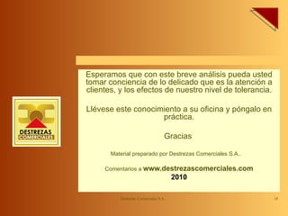 Esperamos que con este breve análisis pueda usted tomar conciencia de lo delicado que es la atención a clientes, y los efectos de nuestro nivel de tolerancia. Llévese este conocimiento a su oficina y póngalo en práctica. Gracias  Material preparado por Destrezas Comerciales S.A..  Comentarios a  www.destrezascomerciales.com 2010 