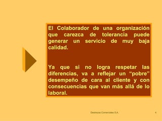El Colaborador de una organización que carezca de tolerancia puede generar un servicio de muy baja calidad. Ya que si no logra respetar las diferencias, va a reflejar un “pobre” desempeño de cara al cliente y con consecuencias que van más allá de lo laboral. 