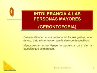 INTOLERANCIA A LAS PERSONAS MAYORES (GERONTOFOBIA) Cuando atienden a una persona adulta sus gestos, tono de voz, trato e información que le dan son despectivos. Menosprecian y no tienen la paciencia para dar la atención que se merecen. 1 