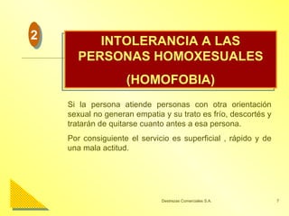 INTOLERANCIA A LAS PERSONAS HOMOXESUALES (HOMOFOBIA) Si la persona atiende personas con otra orientación sexual no generan empatia y su trato es frío, descortés y tratarán de quitarse cuanto antes a esa persona. Por consiguiente el servicio es superficial , rápido y de una mala actitud. 2 