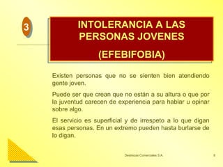 INTOLERANCIA A LAS PERSONAS JOVENES (EFEBIFOBIA) Existen personas que no se sienten bien atendiendo gente joven. Puede ser que crean que no están a su altura o que por la juventud carecen de experiencia para hablar u opinar sobre algo. El servicio es superficial y de irrespeto a lo que digan esas personas. En un extremo pueden hasta burlarse de lo digan. 3 