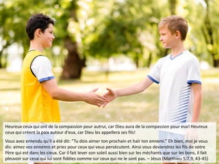 Heureux ceux qui ont de la compassion pour autrui, car Dieu aura de la compassion pour eux! Heureux
ceux qui créent la paix autour d'eux, car Dieu les appellera ses fils!
Vous avez entendu qu'il a été dit: “Tu dois aimer ton prochain et haïr ton ennemi.” Eh bien, moi je vous
dis: aimez vos ennemis et priez pour ceux qui vous persécutent. Ainsi vous deviendrez les fils de votre
Père qui est dans les cieux. Car il fait lever son soleil aussi bien sur les méchants que sur les bons, il fait
pleuvoir sur ceux qui lui sont fidèles comme sur ceux qui ne le sont pas. – Jésus (Matthieu 5:7,9, 43-45)
 