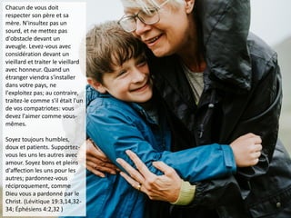 Chacun de vous doit
respecter son père et sa
mère. N'insultez pas un
sourd, et ne mettez pas
d'obstacle devant un
aveugle. Levez-vous avec
considération devant un
vieillard et traiter le vieillard
avec honneur. Quand un
étranger viendra s'installer
dans votre pays, ne
l'exploitez pas; au contraire,
traitez-le comme s'il était l'un
de vos compatriotes: vous
devez l'aimer comme vous-
mêmes.
Soyez toujours humbles,
doux et patients. Supportez-
vous les uns les autres avec
amour. Soyez bons et pleins
d'affection les uns pour les
autres; pardonnez-vous
réciproquement, comme
Dieu vous a pardonné par le
Christ. (Lévitique 19:3,14,32-
34; Éphésiens 4:2,32 )
 