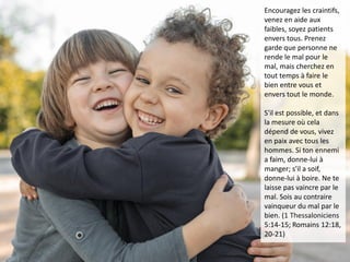 Encouragez les craintifs,
venez en aide aux
faibles, soyez patients
envers tous. Prenez
garde que personne ne
rende le mal pour le
mal, mais cherchez en
tout temps à faire le
bien entre vous et
envers tout le monde.
S'il est possible, et dans
la mesure où cela
dépend de vous, vivez
en paix avec tous les
hommes. Si ton ennemi
a faim, donne-lui à
manger; s'il a soif,
donne-lui à boire. Ne te
laisse pas vaincre par le
mal. Sois au contraire
vainqueur du mal par le
bien. (1 Thessaloniciens
5:14-15; Romains 12:18,
20-21)
 