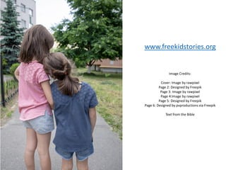 Image Credits:
Cover: Image by rawpixel
Page 2: Designed by Freepik
Page 3: Image by rawpixel
Page 4:Image by rawpixel
Page 5: Designed by Freepik
Page 6: Designed by pvproductions via Freepik
Text from the Bible
www.freekidstories.org
 