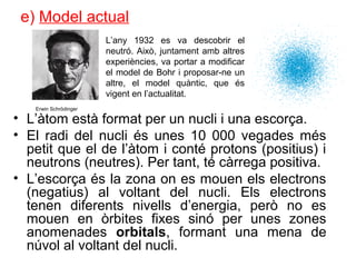 e) Model actual
• L’àtom està format per un nucli i una escorça.
• El radi del nucli és unes 10 000 vegades més
petit que el de l’àtom i conté protons (positius) i
neutrons (neutres). Per tant, té càrrega positiva.
• L’escorça és la zona on es mouen els electrons
(negatius) al voltant del nucli. Els electrons
tenen diferents nivells d’energia, però no es
mouen en òrbites fixes sinó per unes zones
anomenades orbitals, formant una mena de
núvol al voltant del nucli.
L’any 1932 es va descobrir el
neutró. Això, juntament amb altres
experiències, va portar a modificar
el model de Bohr i proposar-ne un
altre, el model quàntic, que és
vigent en l’actualitat.
Erwin Schrödinger
 
