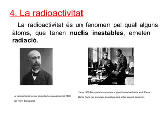 4. La radioactivitat
La radioactivitat és un fenomen pel qual alguns
àtoms, que tenen nuclis inestables, emeten
radiació.
La radioactivitat va ser descoberta casualment el 1896
per Henri Becquerel.
L’any 1905 Becquerel comparteix el premi Nobel de física amb Pierre i
Marie Curie per les seves investigacions sobre aquest fenomen.
 