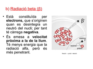 b) Radiació beta (β)
• Està constituïda per
electrons, que s’originen
quan es desintegra un
neutró del nucli; per tant
té càrrega negativa.
• És emesa a velocitat
pròxima a la de la llum.
Té menys energia que la
radiació alfa, però és
més penetrant. Neutró → protó + electró
 