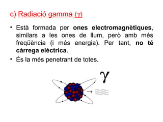 c) Radiació gamma (γ)
• Està formada per ones electromagnètiques,
similars a les ones de llum, però amb més
freqüència (i més energia). Per tant, no té
càrrega elèctrica.
• És la més penetrant de totes.
 