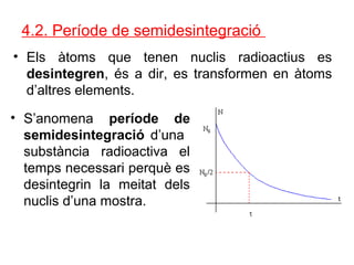 4.2. Període de semidesintegració
• Els àtoms que tenen nuclis radioactius es
desintegren, és a dir, es transformen en àtoms
d’altres elements.
• S’anomena període de
semidesintegració d’una
substància radioactiva el
temps necessari perquè es
desintegrin la meitat dels
nuclis d’una mostra.
 