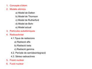 1. Concepte d’àtom
2. Models atòmics
a) Model de Dalton
b) Model de Thomson
c) Model de Rutherford
d) Model de Bohr
e) Model actual
3. Partícules subatòmiques
4. Radioactivitat
4.1.Tipus de radiacions
a) Radiació alfa
b) Radiació beta
c) Radiació gamma
4.2. Període de semidesintegració
4.3. Sèries radioactives
5. Fissió nuclear
6. Fusió nuclear
 