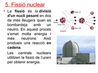 5. Fissió nuclear
• La fissió és la divisió
d'un nucli pesant en dos
de més lleugers quan es
bombardeja amb un
neutró. En aquest procés
s’emet molta energia i
més neutrons. Això
produeix una reacció en
cadena.
Les centrals nuclears
utilitzen la fissió de l’urani
per obtenir energia.
 