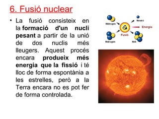 6. Fusió nuclear
• La fusió consisteix en
la formació d'un nucli
pesant a partir de la unió
de dos nuclis més
lleugers. Aquest procés
encara produeix més
energia que la fissió i té
lloc de forma espontània a
les estrelles, però a la
Terra encara no es pot fer
de forma controlada.
 