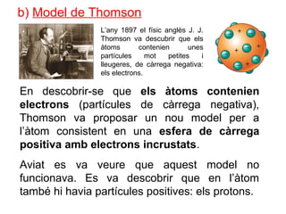 b) Model de Thomson
En descobrir-se que els àtoms contenien
electrons (partícules de càrrega negativa),
Thomson va proposar un nou model per a
l’àtom consistent en una esfera de càrrega
positiva amb electrons incrustats.
Aviat es va veure que aquest model no
funcionava. Es va descobrir que en l’àtom
també hi havia partícules positives: els protons.
L’any 1897 el físic anglès J. J.
Thomson va descubrir que els
àtoms contenien unes
partícules mot petites i
lleugeres, de càrrega negativa:
els electrons.
 