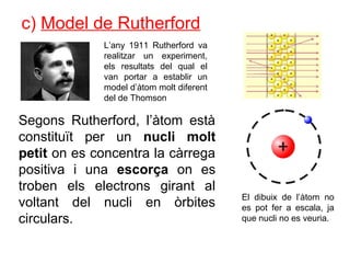 c) Model de Rutherford
L’any 1911 Rutherford va
realitzar un experiment,
els resultats del qual el
van portar a establir un
model d’àtom molt diferent
del de Thomson
Segons Rutherford, l’àtom està
constituït per un nucli molt
petit on es concentra la càrrega
positiva i una escorça on es
troben els electrons girant al
voltant del nucli en òrbites
circulars.
El dibuix de l’àtom no
es pot fer a escala, ja
que nucli no es veuria.
 