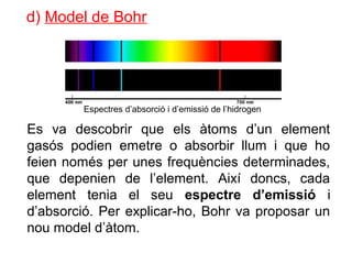 d) Model de Bohr
Es va descobrir que els àtoms d’un element
gasós podien emetre o absorbir llum i que ho
feien només per unes frequències determinades,
que depenien de l’element. Així doncs, cada
element tenia el seu espectre d’emissió i
d’absorció. Per explicar-ho, Bohr va proposar un
nou model d’àtom.
Espectres d’absorció i d’emissió de l’hidrogen
 
