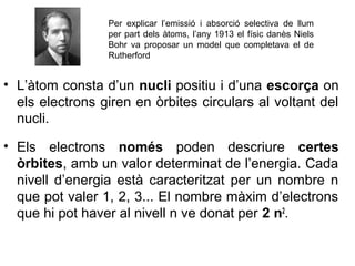 • L’àtom consta d’un nucli positiu i d’una escorça on
els electrons giren en òrbites circulars al voltant del
nucli.
• Els electrons només poden descriure certes
òrbites, amb un valor determinat de l’energia. Cada
nivell d’energia està caracteritzat per un nombre n
que pot valer 1, 2, 3... El nombre màxim d’electrons
que hi pot haver al nivell n ve donat per 2 n2
.
Per explicar l’emissió i absorció selectiva de llum
per part dels àtoms, l’any 1913 el físic danès Niels
Bohr va proposar un model que completava el de
Rutherford
 