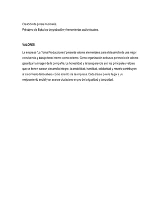 Creación de pistas musicales.
Préstamo de Estudios de grabación y herramientas audiovisuales.
VALORES
La empresa “La Toma Producciones” presenta valores elementales para el desarrollo de una mejor
convivencia y trabajo tanto interno como externo. Como organización se busca por medio de valores
garantizar la imagen de la compañía. La honestidad y la transparencia son los principales valores
que se tienen para un desarrollo integro; la amabilidad,humildad, solidaridad y respeto contribuyen
al crecimiento tanto afuera como adentro de la empresa. Cada día se quiere llegar a un
mejoramiento social y un avance ciudadano en pro de la igualdad y la equidad.
 