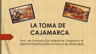LA TOMA DE
CAJAMARCA
Una vez fundada San Miguel de Tangarará, el
ejercito Pizarrita partió en busca de Atahualpa.
 