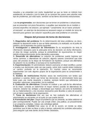 resuelve y se presentan con cierta regularidad ya que se tiene un método bien
establecido de solución y por lo tanto ya se conocen los pasos para abordar este
tipo de problemas, por esta razón, también se las llama decisiones estructuradas.
Las no programadas, son decisiones que se toman en problemas o situaciones
que se presentan con poca frecuencia, o aquellas que necesitan de un modelo o
proceso específico de solución, por ejemplo: “Lanzamiento de un nuevo producto
al mercado”, en este tipo de decisiones es necesario seguir un modelo de toma de
decisión para generar una solución específica para este problema en concreto.
Etapas del proceso de toma de decisiones
1. Diagnóstico del problema: Es la determinación del área problema; es decir,
detectar la desviación entre lo que se había planeado y lo realizado; es el punto de
partida y de él dependen los pasos siguientes.
2. Investigación u obtención de información: Es la recopilación de toda la
información necesaria para la adecuada toma de decisión; sin dicha información,
el área de riesgo aumenta, porque la probabilidad de equivocarnos es mayor
debido al desconocimiento de los elementos esenciales.
3. Desarrollo de alternativas: La solución de problemas puede lograrse por
varios caminos; o alternativas de solución; algunos autores consideran que este
paso del proceso es la etapa de formulación de hipótesis; porque una alternativa
de solución no es científica si se basa en la incertidumbre.
4. Experimentación: El administrador deberá acercarse al ideal científico y poner
a prueba sus decisiones cada vez que pueda, sobre todo cuando éstas involucran
un cambio profundo en la operación. En muchos casos se recomienda
experimentar con solo algunos grupos de la organización para no comprometer a
la totalidad.
5. Análisis de restricciones: Muchas veces las restricciones son tantas que
paralizan a quienes tienen que tomar las decisiones; el administrador tiene que
tener pues una mente despierta y creativa; siempre tendrá que esforzarse por
encontrar soluciones congruentes con la realidad.
6. Evaluación de alternativas: Consiste en evaluar y ver cuál de las alternativas
en la mejor; consiste en determinar el mayor número posible de alternativas de
solución, estudiar las ventajas y desventajas que implican, así como la factibilidad
de su implementación, y los recursos necesarios para llevarlas a cabo de acuerdo
con el marco específico de la organización.
7. Toma de decisiones: Una vez que se han evaluado las alternativas el
administrador se encuentra en el punto en que puede decidir.
8.-Formulación del plan: Según el problema que se presente, se debe elaborar el
plan correspondiente. Puede ser una simple orden, una política, un procedimiento
o un programa complejo, incluso una estrategia global.
9.-Ejecución y Control: Este paso es el de la acción, en donde se debe
garantizar que el plan se lleve a cabo a tiempo, aplicando los controles adecuados
para asegurar que este dentro de los límites deseados.
 