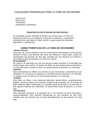 CUALIDADES PERSONALES PARA LA TOMA DE DECISIONES


· Experiencia,
· Buen juicio,
· Creatividad
· Habilidades cuantitativas.
Importancia de la tomas de decisiones
Es importante porque mediante el empleo de un buen juicio, la Toma de
Decisiones indica que un problema o situación es valorado y considerado
profundamente para elegir el mejor camino a seguir según las diferentes
alternativas y operaciones.
CARACTERISTICAS DE LA TOMA DE DECISIONES
Efectos futuros:
Tiene que ver con la medida en que los compromisos relacionados con la decisión
afectará el futuro. Una decisión que tiene una influencia a largo plazo, puede ser
considerada una decisión de alto nivel, mientras que una decisión con efectos a
corto plazo puede ser tomada a un nivel muy inferior.
Reversibilidad:
Se refiere a la velocidad con que una decisión puede revertirse y la dificultad que
implica hacer este cambio. Si revertir es difícil, se recomienda tomar la decisión a
un nivel alto; pero si revertir es fácil, se requiere tomar la decisión a un nivel bajo.
Impacto:
Esta característica se refiere a la medida en que otras áreas o actividades se ven
afectadas. Si el impacto es extensivo, es indicado tomar la decisión a un nivel alto;
un impacto único se asocia con una decisión tomada a un nivel bajo.
Calidad:
Este factor se refiere a las relaciones laborales, valores éticos, consideraciones
legales, principios básicos de conducta, imagen de la compañía, etc. Si muchos de
estos factores están involucrados, se requiere tomar la decisión a un nivel alto; si
solo algunos factores son relevantes, se recomienda tomar la decisión a un nivel
bajo.
Periodicidad:
Este elemento responde a la pregunta de si una decisión se toma frecuente o
excepcionalmente. Una decisión excepcional es una decisión de alto nivel,
mientras que una decisión que se toma frecuentemente es una decisión de nivel
bajo.
 
