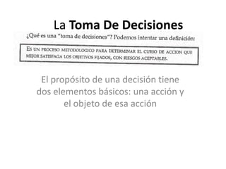 La Toma De Decisiones

El propósito de una decisión tiene
dos elementos básicos: una acción y
el objeto de esa acción

 