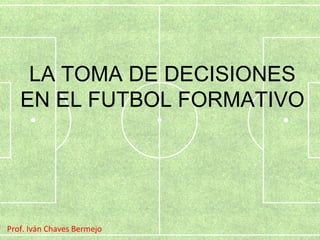 LA TOMA DE DECISIONES 
EN EL FUTBOL FORMATIVO 
Prof. Iván Chaves Bermejo 
 