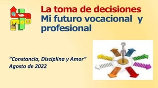 La toma de decisiones
Mi futuro vocacional y
profesional
“Constancia, Disciplina y Amor”
Agosto de 2022
 