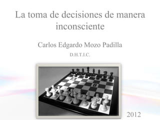 La toma de decisiones de manera
         inconsciente
     Carlos Edgardo Mozo Padilla
               D.H.T.I.C.




                                   2012
 