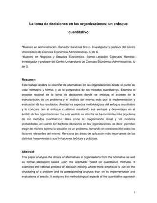 La toma de decisiones en las organizaciones: un enfoque

                                      cuantitativo



*Maestro en Administración. Salvador Sandoval Bravo. Investigador y profesor del Centro
Universitario de Ciencias Económico Administrativas. U de G.
*Maestro en Negocios y Estudios Económicos. Semei Leopoldo Coronado Ramírez.
Investigador y profesor del Centro Universitario de Ciencias Económico Administrativas. U
de G.



Resumen
Este trabajo analiza la elección de alternativas en las organizaciones desde el punto de
vista normativo y formal, y de la perspectiva de los métodos cuantitativos. Examina el
proceso racional de la toma de decisiones donde se enfatiza el aspecto de la
estructuración de un problema y el análisis del mismo, más que la implementación y
evaluación de los resultados. Analiza los aspectos metodológicos del enfoque cuantitativo
y lo compara con el enfoque cualitativo resaltando sus ventajas y desventajas en el
ámbito de las organizaciones. En este sentido se aborda las herramientas más populares
de los métodos cuantitativos, tales como la programación lineal y los modelos
probabilistas, en cuanto son factores decisorios en las organizaciones, es decir, permiten
elegir de manera óptima la solución de un problema, tomando en consideración todos los
factores relevantes del mismo. Menciona las áreas de aplicación más importantes de las
distintas herramientas y sus limitaciones teóricas y prácticas.



Abstract
This paper analyzes the choice of alternatives in organizations from the normative as well
as formal standpoint based upon the approach rooted on quantitative methods. It
examines the rational process of decisión making where more emphasis is put on the
structuring of a problem and its corresponding analysis than on its implementation and
evaluations of results. It analyzes the methodological aspects of the quantitative approach




                                                                                         1
 