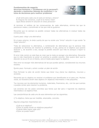 Fundamentos de negocio
Recursos Humanos > ¿Problemas con tu personal?:
Aprende a resolverlos (Manejo de conflictos) > La
toma de decisiones para resolver problemas
3
Copyright © Nacional Financiera 2004 / info@nafin.gob.mx / 01 800 NAFINSA (623 4672)
Av. Insurgentes Sur 1971, Col. Guadalupe Inn, 01020, México, D.F.
¿Cuál sería para cada una el costo en tiempo y dinero?
Si ninguna me convence, ¿cuál es la menos mala?
¿Qué efecto tendrá mi solución en otras personas?
Al terminar el análisis de las consecuencias de cada alternativa, elimina las que te
parecieron malas y concéntrate en las que más te gustaron.
Recuerda que no siempre es posible conocer todas las alternativas ni evaluar todas las
consecuencias.
Cuarto paso: elegir una alternativa
En el paso anterior, te diste cuenta de que no existe una "única" solución ni que existe "la
mejor solución".
Trata de seleccionar la alternativa, o combinación de alternativas que te parezca más
aceptable en términos de resolver tu problema. O sea, piensa en el objetivo que quieres
alcanzar y, de acuerdo a eso, escoge la posible solución que más te acerque a lograr tu
objetivo.
El error más común en esta fase es creer que la meta es escoger una alternativa. Recuerda
que lo más importante es poner en práctica tu posible solución. Esto quiere decir que tu
elección no es un fin en sí mismo, sino el medio para lograr tu objetivo.
Otro error es escoger más alternativas de las que puedes aplicar, considerando tus recursos
escasos.
Quinto paso: formular y echar a andar un plan de acción
Para formular tu plan de acción tienes que tener muy claros tus objetivos, recursos y
acciones.
Recuerda que tu objetivo es resolver el problema que identificaste en el paso uno. Muchas
veces, es necesario dividir este objetivo en objetivos intermedios o más pequeños.
Tus recursos son los elementos humanos, materiales, financieros, etc., con los que cuentas
o puedes contar para resolver tu problema.
Las acciones son los pasos concretos que tienes que dar para ir logrando los objetivos
intermedios o el objetivo final.
Las características de cada uno de esos elementos son las siguientes:
i] Tu objetivo, tiene que ser medible, alcanzable, concreto.
Algunas preguntas importantes son:
¿Cuál es el objetivo?
¿Cómo lo puedo dividir en objetivos pequeños?
¿Cuándo debo lograr cada uno?
¿Cómo se puede medir?
 