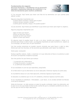 Fundamentos de negocio
Recursos Humanos > ¿Problemas con tu personal?:
Aprende a resolverlos (Manejo de conflictos) > La
toma de decisiones para resolver problemas
4
Copyright © Nacional Financiera 2004 / info@nafin.gob.mx / 01 800 NAFINSA (623 4672)
Av. Insurgentes Sur 1971, Col. Guadalupe Inn, 01020, México, D.F.
ii] Tus recursos. Aquí tienes que hacer una lista de los elementos con que cuentas para
aplicar tu plan.
Algunas preguntas importantes son:
¿Cuánto dinero necesito y tengo para el plan?
¿Cuánto tiempo necesito y tengo?
¿Cuánta gente necesito, tengo y me puede ayudar?
iii] Las acciones: Aquí tienes que identificar lo que tienes que hacer para lograr tu objetivo.
Algunas preguntas importantes son:
¿Qué se tiene que hacer?
¿Cómo se tiene que hacer?
¿Cuándo se tiene que hacer?
¿Quién lo tiene que hacer?
En algunos casos lo puedes hacer tú solo y en otros, tendrás que asignar y dirigir a tu
personal para llevar a cabo el plan. La pregunta importante en este momento es: ¿Quién se
va a encargar, de hacer qué, en qué momento?
Los tres puntos anteriores se pueden resumir diciendo que para llevar a cabo tu plan,
tienes que usar tus recursos, en las acciones que planeaste, para lograr tus objetivos.
Sexto paso: evaluación
Evaluar significa valorar, medir, o examinar si lo que obtuviste al llevar a la práctica tu plan
de acción corresponde al objetivo buscado.
Son tres puntos los que tienes que evaluar:
i. La elección de la alternativa.
ii. El plan de acción y la ejecución.
iii. La definición del problema.
Si tus resultados no son los que esperabas, pregúntate:
Si la falla está en que la alternativa no era la adecuada. Entonces regresa al cuarto paso.
Si el problema estuvo en una mala ejecución, entonces regresa al quinto paso.
Si atacaste un problema que no era "el" problema, entonces regresa al primer paso.
Si tus resultados te satisfacen: ¡Felicidades!, y por favor, no te olvides también de felicitar
a los que te ayudaron.
Antes de terminar: en este proceso un paso te ayuda a entender mejor los anteriores, por
lo que no es raro que hasta el final te des cuenta de que tu verdadero problema era otro, o
tal vez que era otra la mejor alternativa.
 