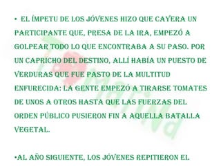 Consejosprácticos.¿Lo que es?     La Tomatina es una fiesta que se celebra en el municipio valenciano de Buñol, en la que los participantes se arrojan tomates los unos a los otros.     Se celebra el último miércoles del mes de agosto, enclavada dentro de la semana de fiestas de Buñol.
