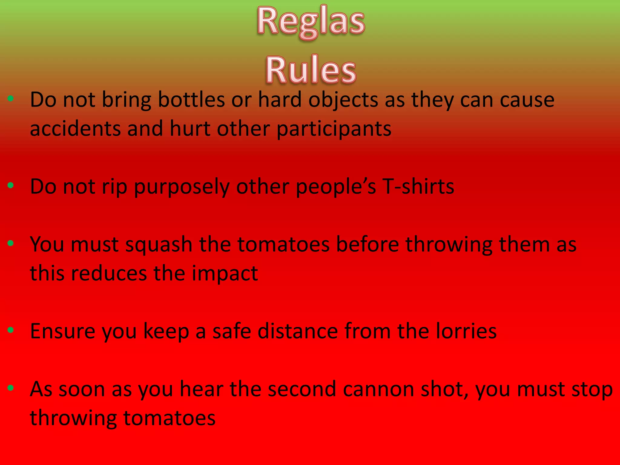 • Do not bring bottles or hard objects as they can cause
  accidents and hurt other participants

• Do not rip purposely other people’s T-shirts

• You must squash the tomatoes before throwing them as
  this reduces the impact

• Ensure you keep a safe distance from the lorries

• As soon as you hear the second cannon shot, you must stop
  throwing tomatoes
 