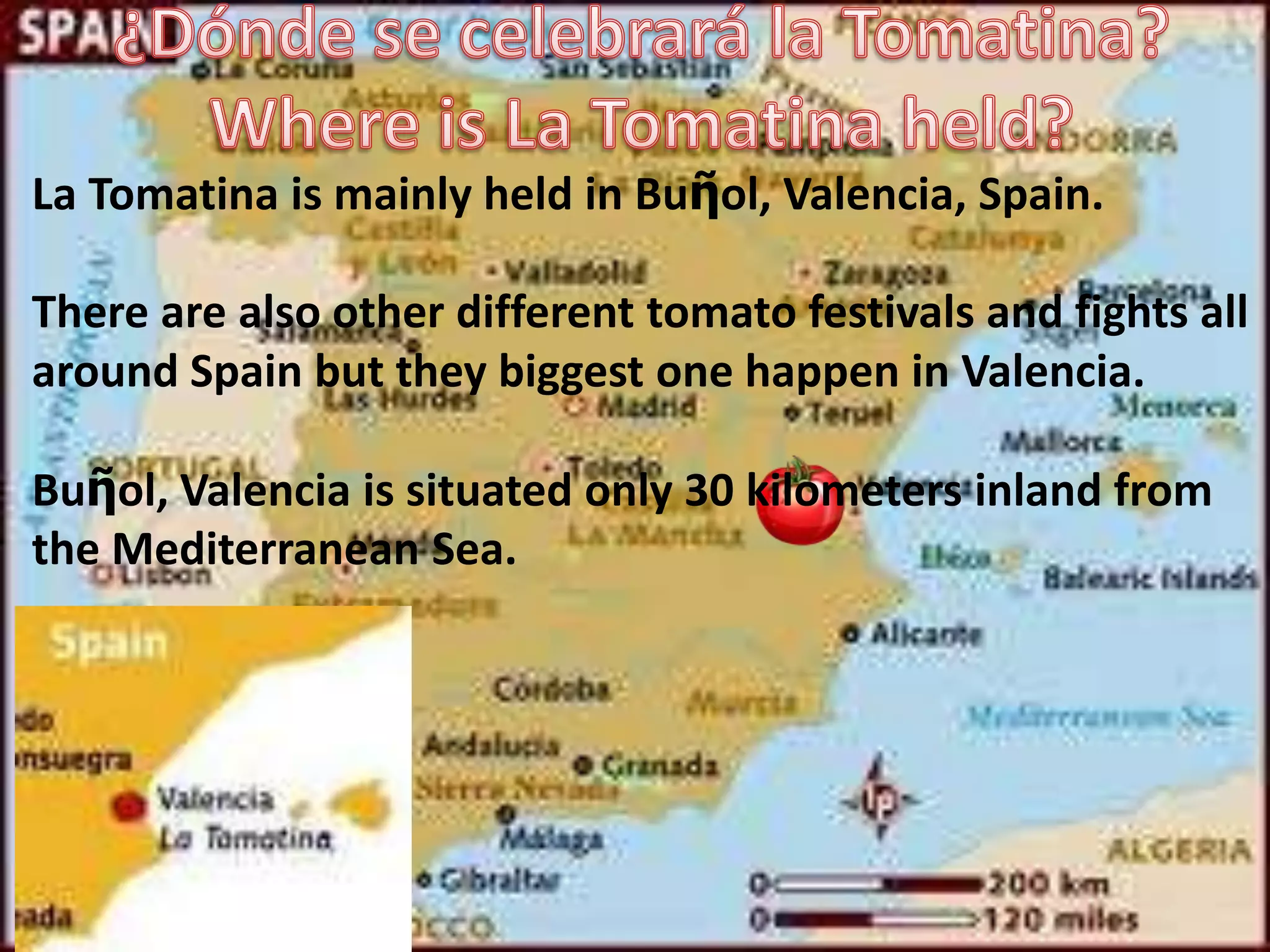 La Tomatina is mainly held in Buῆol, Valencia, Spain.

There are also other different tomato festivals and fights all
around Spain but they biggest one happen in Valencia.

Buῆol, Valencia is situated only 30 kilometers inland from
the Mediterranean Sea.
 
