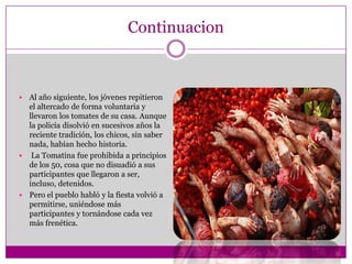 Continuacion



 Al año siguiente, los jóvenes repitieron
  el altercado de forma voluntaria y
  llevaron los tomates de su casa. Aunque
  la policía disolvió en sucesivos años la
  reciente tradición, los chicos, sin saber
  nada, habían hecho historia.
 La Tomatina fue prohibida a principios
  de los 50, cosa que no disuadió a sus
  participantes que llegaron a ser,
  incluso, detenidos.
 Pero el pueblo habló y la fiesta volvió a
  permitirse, uniéndose más
  participantes y tornándose cada vez
  más frenética.
 