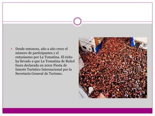    Desde entonces, año a año crece el
    número de participantes y el
    entusiasmo por La Tomatina. El éxito
    ha llevado a que La Tomatina de Buñol
    fuera declarada en 2002 Fiesta de
    Interés Turístico Internacional por la
    Secretaría General de Turismo.
 