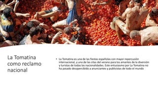 La Tomatina
como reclamo
nacional
• La Tomatina es una de las fiestas españolas con mayor repercusión
internacional, y una de las citas del verano para los amantes de la diversión
y turistas de todas las nacionalidades. Este entusiasmo por La Tomatina no
ha pasado desapercibido a anunciantes y publicistas de todo el mundo
 