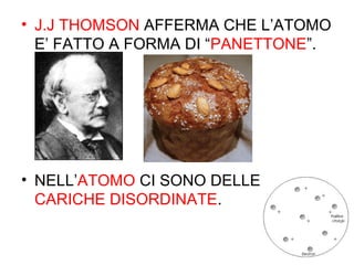 • J.J THOMSON AFFERMA CHE L’ATOMO
E’ FATTO A FORMA DI “PANETTONE”.
• NELL’ATOMO CI SONO DELLE
CARICHE DISORDINATE.
 