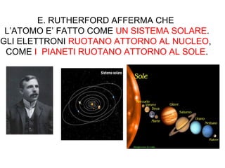 E. RUTHERFORD AFFERMA CHE
L’ATOMO E’ FATTO COME UN SISTEMA SOLARE.
GLI ELETTRONI RUOTANO ATTORNO AL NUCLEO,
COME I PIANETI RUOTANO ATTORNO AL SOLE.
 