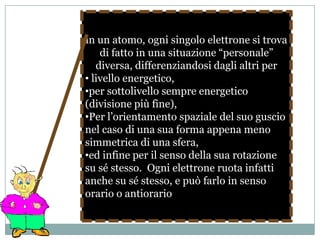 Ogni orbitale corrisponde ad un livello di energia che caratterizza gli elettroni in esso contenuti: quelli più interni, più fortemente richiamati dalle cariche positive del nucleo, corrispondono ad energie minori (sono infatti questi ad essere occupati quando gli elettroni nell’atomo sono pochi) e contengono al tempo stesso meno elettroni