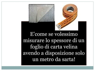 E’come se volessimo misurare lo spessore di un foglio di carta velina avendo a disposizione solo un metro da sarta!