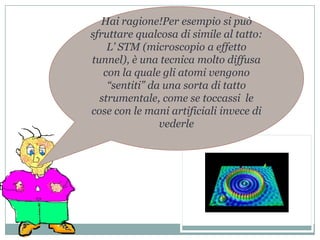 Hai ragione!Per esempio si può sfruttare qualcosa di simile al tatto:L’ STM (microscopio a effetto tunnel), è una tecnica molto diffusa con la quale gli atomi vengono “sentiti” da una sorta di tatto strumentale, come se toccassi  le cose con le mani artificiali invece di vederle